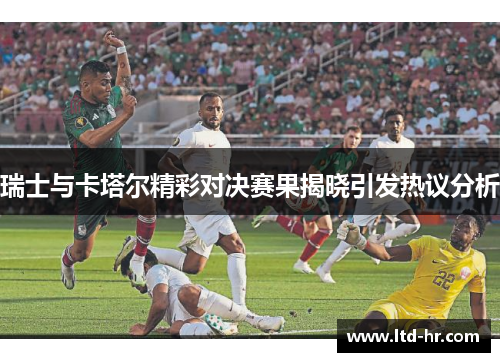 瑞士与卡塔尔精彩对决赛果揭晓引发热议分析