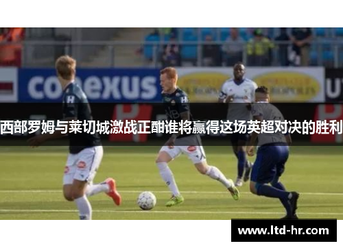 西部罗姆与莱切城激战正酣谁将赢得这场英超对决的胜利